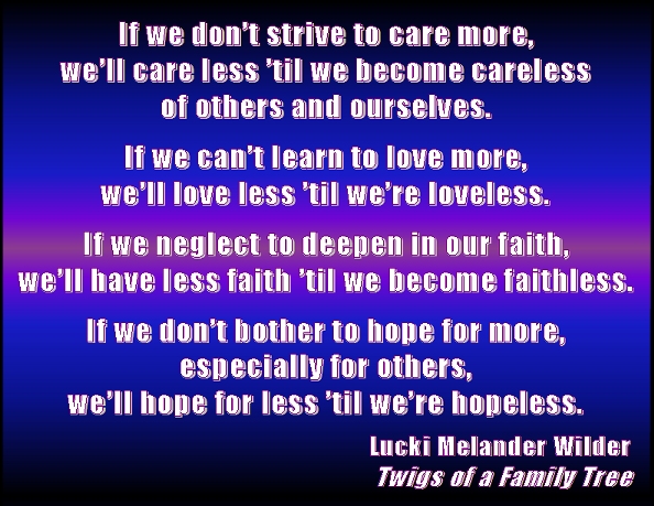 If we don't strive to care more, we'll care less 'til we become careless of others and outselves. If we can't learn to love more, we'll love less 'til we're loveless. If we neglect to deepen in our faith, we'll have less faith 'til we become faithless. If we don't bother to hope for more, especially for others, we'll hope for less 'til we're hopeless. #Faith #Hope #Love #TwigsOfAFamilyTree
